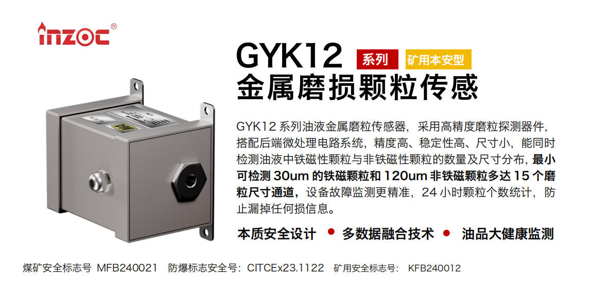 GYK12系列油液金屬磨粒傳感器，采用高精度磨粒探測器件，搭配后端微處理電路系統，精度高、穩定性高、尺寸小，能同時檢測油液中鐵磁性顆粒與非鐵磁性顆粒的數量及尺寸分布，最小可檢測 30um 的鐵磁顆粒和 120um 非鐵磁顆粒多達 15 個磨粒尺寸通道，設備故障監測更精準，24 小時顆粒個數統計，防止漏掉任何損信息。
行業：采煤機/掘進機/煤炭皮帶機/煤炭乳化水泵/減速機/刮板機/煤炭特種設備等
油品：齒輪油/液壓油/透平油/柴機油/煤炭設備專用油等