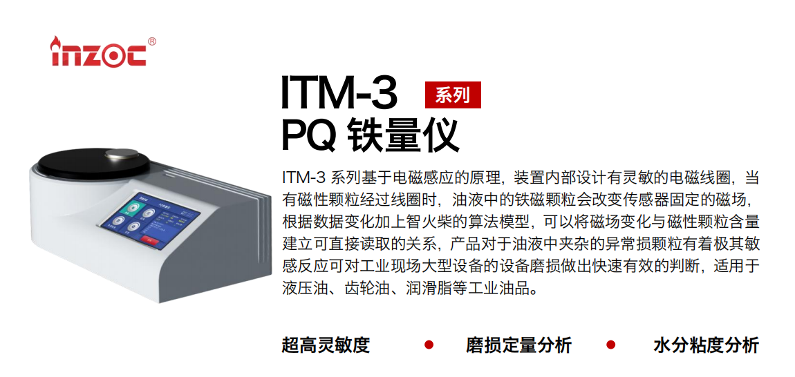 ITM-3系列PQ鐵量儀基于電磁感應(yīng)的原理，裝置內(nèi)部設(shè)計(jì)有靈敏的電磁線圈，當(dāng)有磁性顆粒經(jīng)過線圈時(shí)，油液中的鐵磁顆粒會改變傳感器固定的磁場，根據(jù)數(shù)據(jù)變化加上智火柴的算法模型，可以將磁場變化與磁性顆粒含量建立可直接讀取的關(guān)系，產(chǎn)品對于油液中夾雜的異常損顆粒有著極其敏感反應(yīng)可對工業(yè)現(xiàn)場大型設(shè)備的設(shè)備磨損做出快速有效的判斷，適用于液壓油、齒輪油、潤滑脂等工業(yè)油品。