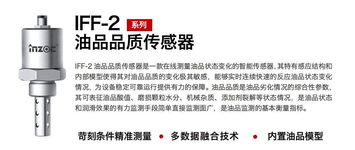 IFF-2油品品質傳感器是一款在線測量油品狀態變化的智能傳感器，其特有感應結構和內部模型使得其對油品品質的變化極其敏感，能夠實時連續快速的反應油品狀態變化情況，為設備穩定可靠運行提供有力的保障。油品品質是油品劣化情況的綜合性參數，其可表征油品酸值、磨損顆粒水分、機械雜質、添加劑裂解等狀態情況，是油品狀態和潤滑效果的有力監測手段簡單直接監測面廣，是油品監測的基本衡量指標。
行業：鋼鐵冶金/石油化工/能源電力/水泥建材/大型機械/煤炭采礦/地下挖掘等
油品：潤滑油/齒輪油/液壓油/透平油/渦輪機油等