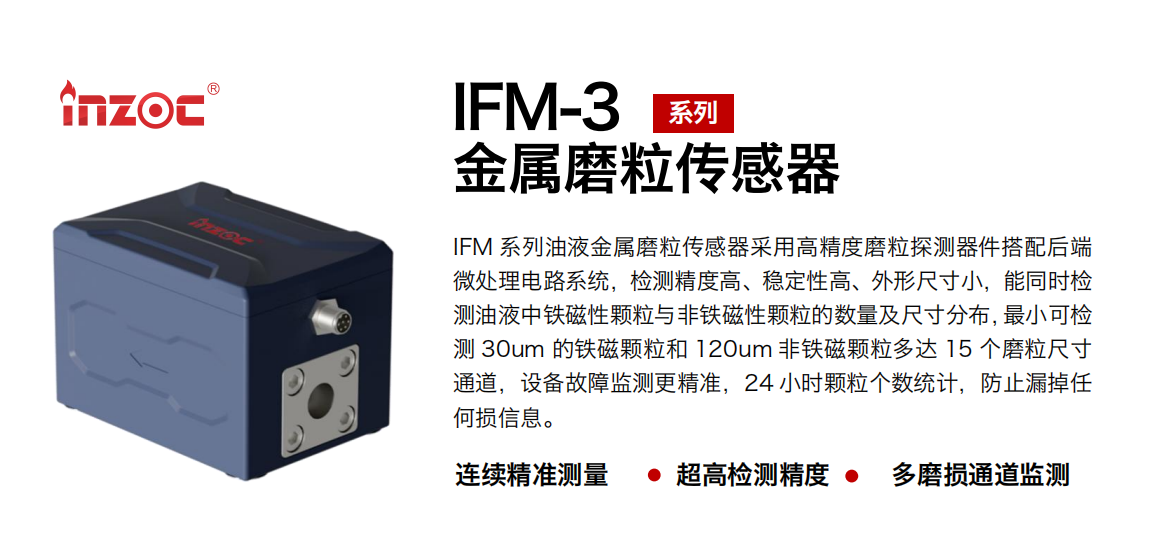 IFM-3系列油液金屬磨粒傳感器采用高精度磨粒探測器件搭配后端微處理電路系統，檢測精度高、穩定性高、外形尺寸小，能同時檢測油液中鐵磁性顆粒與非鐵磁性顆粒的數量及尺寸分布，最小可檢測 30um 的鐵磁顆粒和 120um 非鐵磁顆粒多達 15 個磨粒尺寸通道，設備故障監測更精準，24 小時顆粒個數統計，防止漏掉任何損信息。
行業：鋼鐵冶金/石油化工/能源電力/水泥建材/大型機械/煤炭采礦/工程機械等
油品：齒輪油/液壓油/透平油/柴機油/絕緣油等