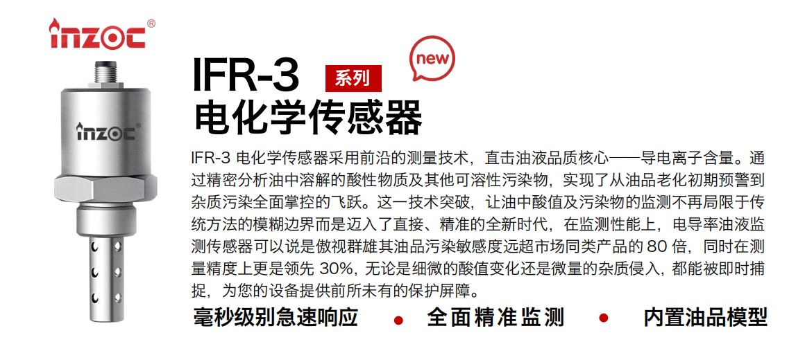 IFR-3電化學（電導、電阻率）傳感器采用前沿的測量技術，直擊油液品質核心——導電離子含量。通過精密分析油中溶解的酸性物質及其他可溶性污染物，實現了從油品老化初期預警到雜質污染全面掌控的飛躍。這一技術突破，讓油中酸值及污染物的監測不再局限于傳統方法的模糊邊界而是邁入了直接、精準的全新時代，在監測性能上，電導率油液監測傳感器可以說是傲視群雄其油品污染敏感度遠超市場同類產品的 80 倍，同時在測量精度上更是領先 30%，無論是細微的酸值變化還是微量的雜質侵入，都能被即時捕捉，為您的設備提供前所未有的保護屏障。
行業：鋼鐵冶金/石油化工/能源電力/水泥建材/大型機械/地下挖掘等
油品：齒輪油/液壓油/透平油/柴機油/絕緣油等