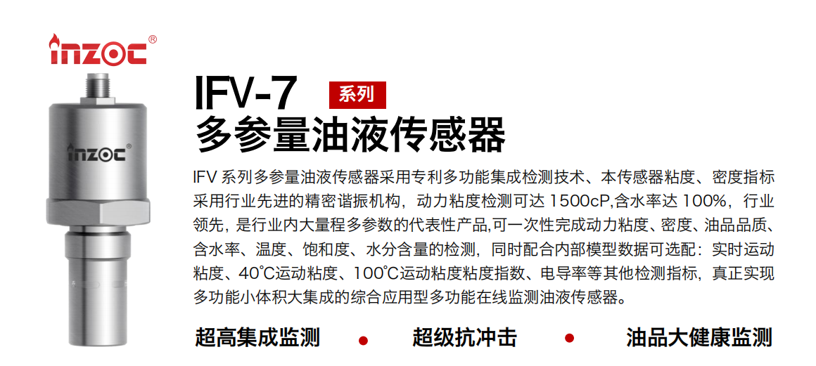 IFV 系列多參量油液傳感器采用專利多功能集成檢測技術(shù)、本傳感器粘度、密度指標(biāo)采用行業(yè)先進(jìn)的精密諧振機(jī)構(gòu)，動(dòng)力粘度檢測可達(dá) 1500cP,含水率達(dá) 100%，行業(yè)領(lǐng)先，是行業(yè)內(nèi)大量程多參數(shù)的代表性產(chǎn)品,可一次性完成動(dòng)力粘度、密度、油品品質(zhì)、含水率、溫度、飽和度、水分含量的檢測，同時(shí)配合內(nèi)部模型數(shù)據(jù)可選配：實(shí)時(shí)運(yùn)動(dòng)粘度、40℃運(yùn)動(dòng)粘度、100℃運(yùn)動(dòng)粘度粘度指數(shù)、電導(dǎo)率等其他檢測指標(biāo)，真正實(shí)現(xiàn)多功能小體積大集成的綜合應(yīng)用型多功能在線監(jiān)測油液傳感器。
行業(yè)：鋼鐵冶金/石油化工/能源電力/水泥建材/大型機(jī)械/地下挖掘等
油品：齒輪油/液壓油/透平油/柴機(jī)油/絕緣油等