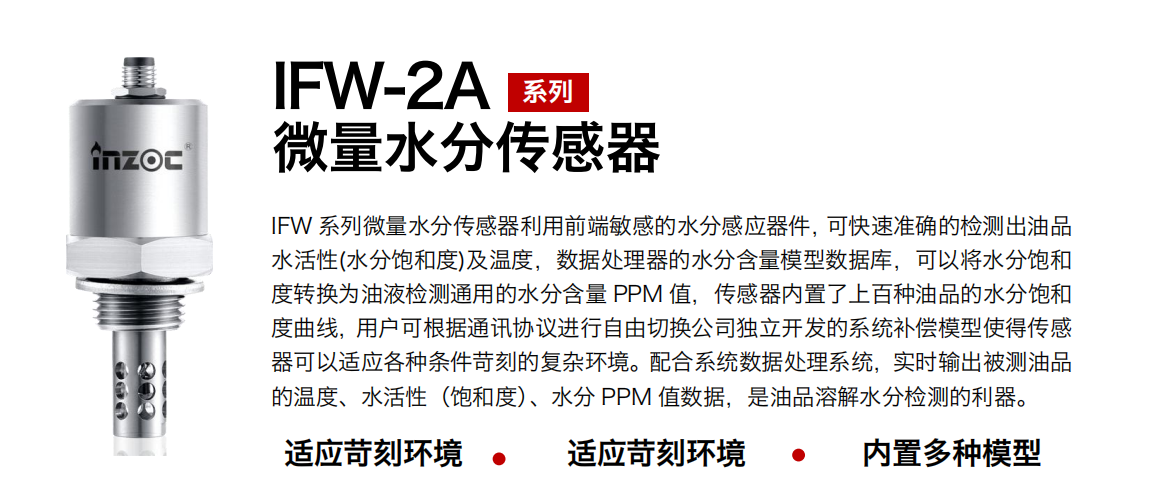 IFW-2A系列微量水分傳感器利用前端敏感的水分感應(yīng)器件，可快速準(zhǔn)確的檢測(cè)出油品水活性(水分飽和度)及溫度，數(shù)據(jù)處理器的水分含量模型數(shù)據(jù)庫(kù)，可以將水分飽和度轉(zhuǎn)換為油液檢測(cè)通用的水分含量 PPM 值，傳感器內(nèi)置了上百種油品的水分飽和度曲線，用戶可根據(jù)通訊協(xié)議進(jìn)行自由切換公司獨(dú)立開(kāi)發(fā)的系統(tǒng)補(bǔ)償模型使得傳感器可以適應(yīng)各種條件苛刻的復(fù)雜環(huán)境。配合系統(tǒng)數(shù)據(jù)處理系統(tǒng)，實(shí)時(shí)輸出被測(cè)油品的溫度、水活性（飽和度）、水分 PPM 值數(shù)據(jù)，是油品溶解水分檢測(cè)的利器。
應(yīng)用行業(yè)：鋼鐵冶金/石油化工/能源電力/水泥建材/大型機(jī)械/煤炭采礦/地下挖掘等
適用油品：齒輪油/液壓油/透平油/柴機(jī)油/絕緣油等
