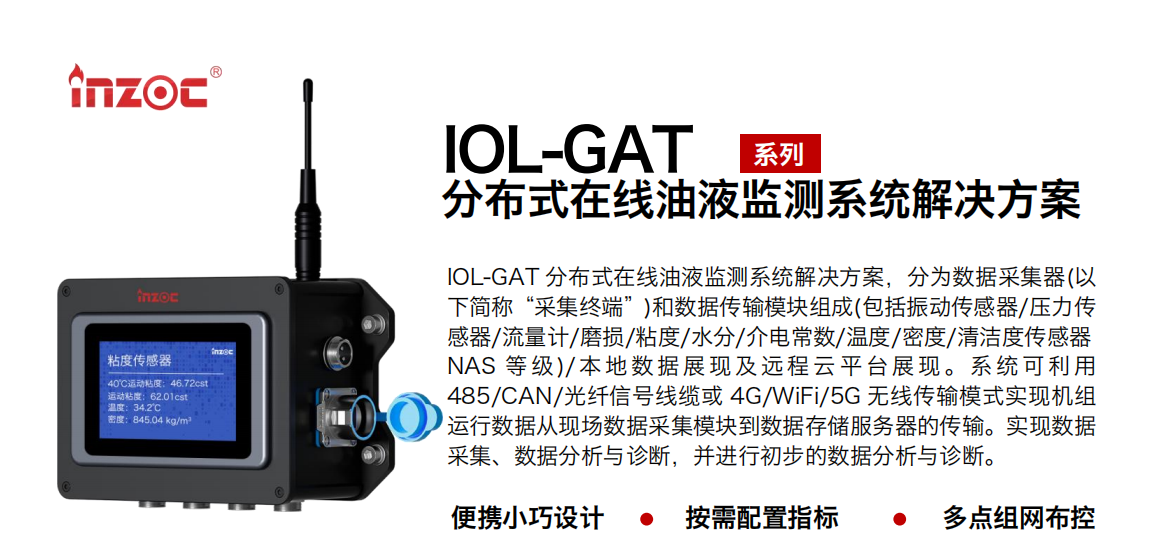 IOL-GAT 分布式在線油液監(jiān)測系統(tǒng)解決方案，分為數(shù)據(jù)采集器(以下簡稱“采集終端”)和數(shù)據(jù)傳輸模塊組成(包括振動(dòng)傳感器/壓力傳感器/流量計(jì)/磨損/粘度/水分/介電常數(shù)/溫度/密度/清潔度傳感器NAS 等 級)/ 本 地?cái)?shù) 據(jù) 展現(xiàn) 及 遠(yuǎn)程 云 平 臺展 現(xiàn) 。系 統(tǒng) 可利 用485/CAN/光纖信號線纜或 4G/WiFi/5G 無線傳輸模式實(shí)現(xiàn)機(jī)組運(yùn)行數(shù)據(jù)從現(xiàn)場數(shù)據(jù)采集模塊到數(shù)據(jù)存儲服務(wù)器的傳輸。實(shí)現(xiàn)數(shù)據(jù)采集、數(shù)據(jù)分析與診斷，并進(jìn)行初步的數(shù)據(jù)分析與診斷。
				    行業(yè)：應(yīng)用于油液監(jiān)測傳感器的數(shù)據(jù)采集傳輸或多路信號的集成分析。
                    油品：液壓油/齒輪油/空壓機(jī)油/燃?xì)鈾C(jī)油/水乙二醇抗燃液壓油等。