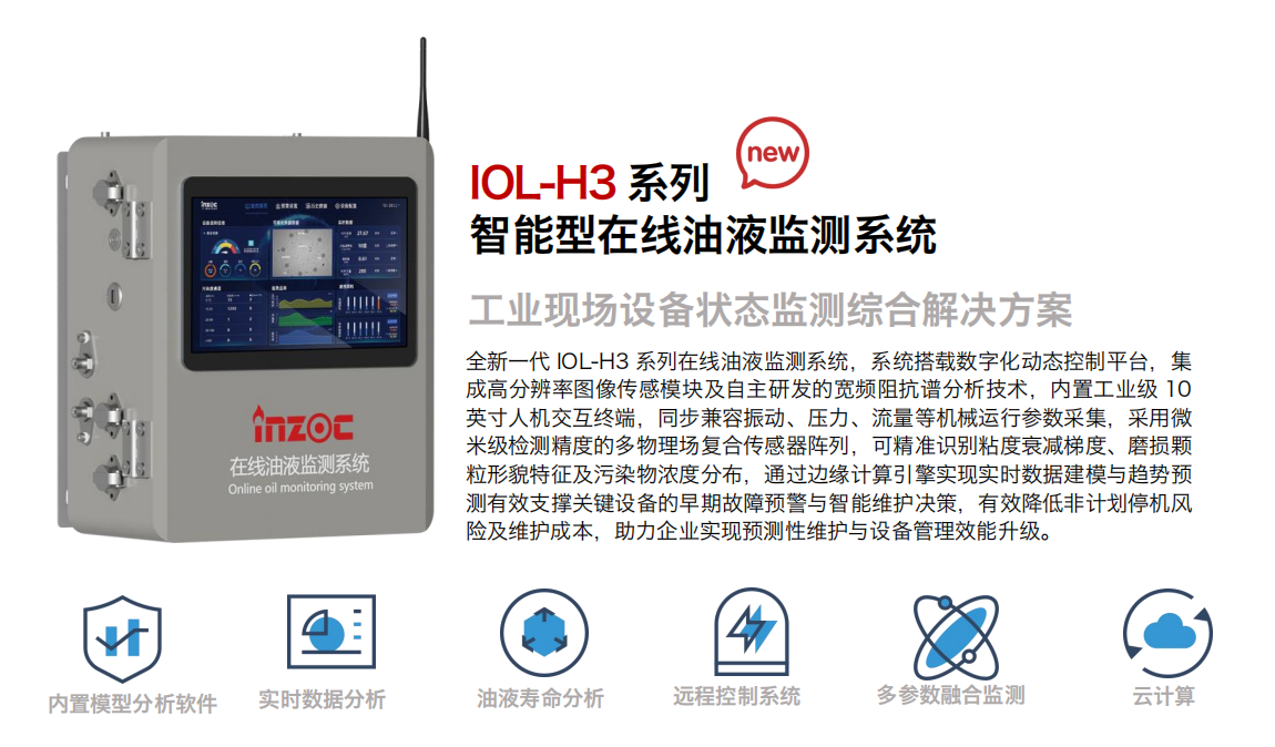 IOL-H3系列智能型在線油液監(jiān)測系統(tǒng)-工業(yè)現(xiàn)場設(shè)備狀態(tài)監(jiān)測綜合解決方案
全新一代 IOL-H3 系列在線油液監(jiān)測系統(tǒng)，系統(tǒng)搭載數(shù)字化動態(tài)控制平臺，集成高分辨率圖像傳感模塊及自主研發(fā)的寬頻阻抗譜分析技術(shù)，內(nèi)置工業(yè)級 10英寸人機(jī)交互終端，同步兼容振動、壓力、流量等機(jī)械運(yùn)行參數(shù)采集，采用微米級檢測精度的多物理場復(fù)合傳感器陣列，可精準(zhǔn)識別粘度衰減梯度、磨損顆粒形貌特征及污染物濃度分布，通過邊緣計(jì)算引擎實(shí)現(xiàn)實(shí)時數(shù)據(jù)建模與趨勢預(yù)測有效支撐關(guān)鍵設(shè)備的早期故障預(yù)警與智能維護(hù)決策，有效降低非計(jì)劃停機(jī)風(fēng)險(xiǎn)及維護(hù)成本，助力企業(yè)實(shí)現(xiàn)預(yù)測性維護(hù)與設(shè)備管理效能升級。