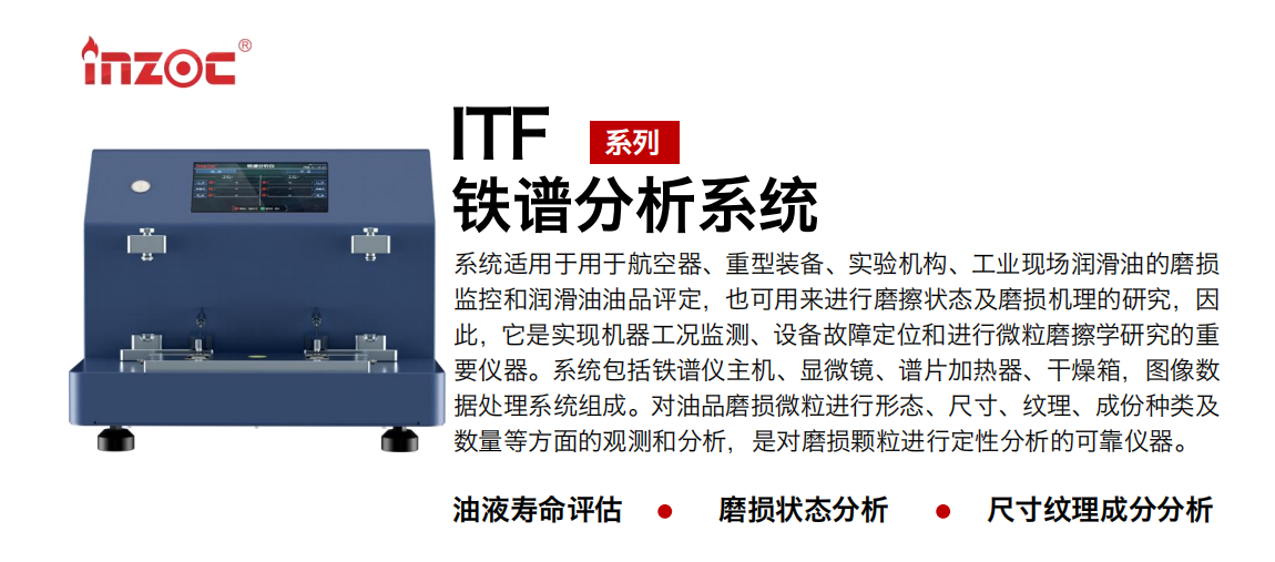 ITF油液鐵譜分析系統適用于用于航空器、重型裝備、實驗機構、工業現場潤滑油的磨損監控和潤滑油油品評定，也可用來進行磨擦狀態及磨損機理的研究，因此，它是實現機器工況監測、設備故障定位和進行微粒磨擦學研究的重要儀器。系統包括鐵譜儀主機、顯微鏡、譜片加熱器、干燥箱，圖像數據處理系統組成。對油品磨損微粒進行形態、尺寸、紋理、成份種類及數量等方面的觀測和分析，是對磨損顆粒進行定性分析的可靠儀器。
應用領域：鋼鐵、石化、盾構、電力、風電、大型設備、實驗室
適用油品：液壓油、透平油、柴機油、齒輪油、變壓器油